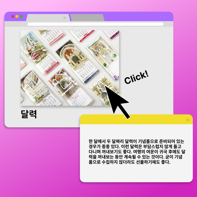 달력. click! 한 달에서 두 달짜리 달력이 기념품으로 준비되어 있는 경우가 종종 있다. 이런 달력은 부담스럽지 않게 들고 다니며 꺼내보기도 좋다. 여행의 여운이 귀국 후에도 달력을 꺼내보는 동안 계속될 수 있는 것이다. 굳이 기념품으로 수집하지 않더라도 선물하기에도 좋다.