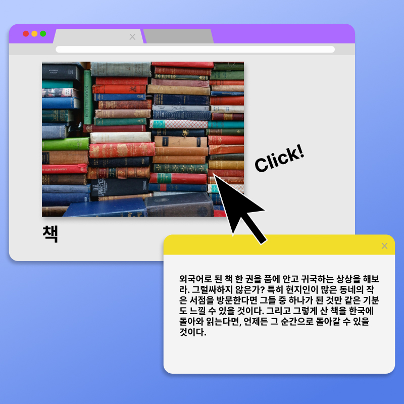 책. click! 외국어로 된 책 한 권을 품에 안고 귀국하는 상상을 해보라. 그럴싸하지 않은가? 특히 현지인이 많은 동네의 작은 서점을 방문한다면 그들 중 하나가 된 것만 같은 기분도 느낄 수 있을 것이다. 그리고 그렇게 산 책을 한국에 돌아와 읽는다면, 언제든 그 순간으로 돌아갈 수 있을 것이다.