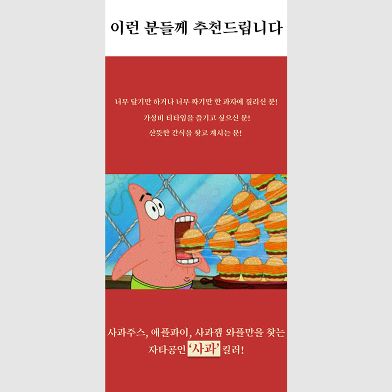 이런 분들께 추천드립니다 너무 달기만 하거나 너무 짜기만 한 과자에 질리신 분! 가성비 티타임을 즐기고 싶으신 분! 산뜻한 간식을 찾고 계시는 분! 사과주스, 애플파이, 사과잼 와플만을 찾는
                  자타공인 ‘사과’ 킬러!